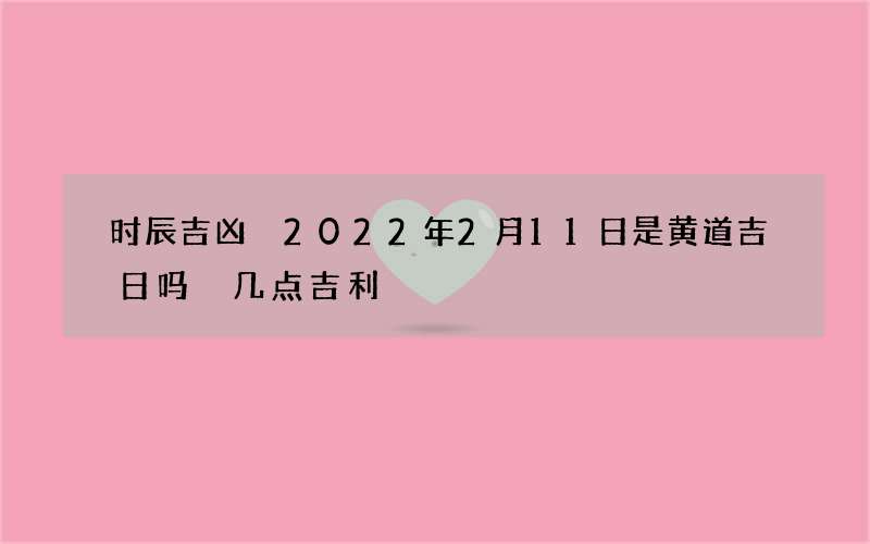 时辰吉凶 2022年2月11日是黄道吉日吗 几点吉利